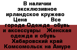 В наличии эксклюзивное ирландское кружево › Цена ­ 38 000 - Все города Одежда, обувь и аксессуары » Женская одежда и обувь   . Хабаровский край,Комсомольск-на-Амуре г.